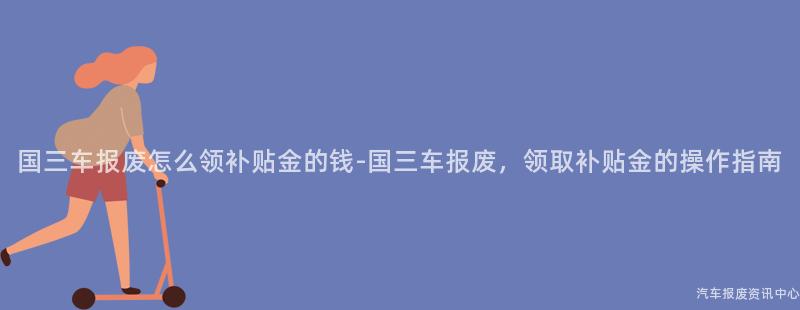 国三车报废怎么领补贴金的钱-国三车报废，领取补贴金的操作指南