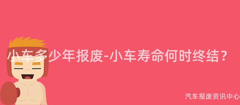 小车多少年报废-小车寿命何时终结？