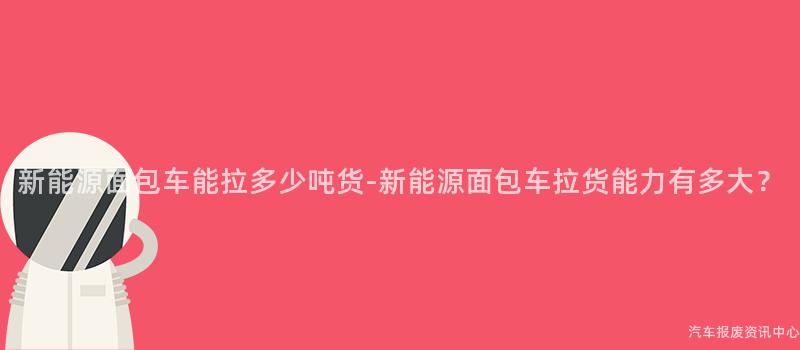 新能源面包车能拉多少吨货-新能源面包车拉货能力有多大？