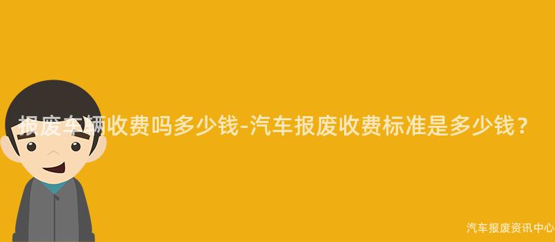 报废车辆收费吗多少钱-汽车报废收费标准是多少钱？