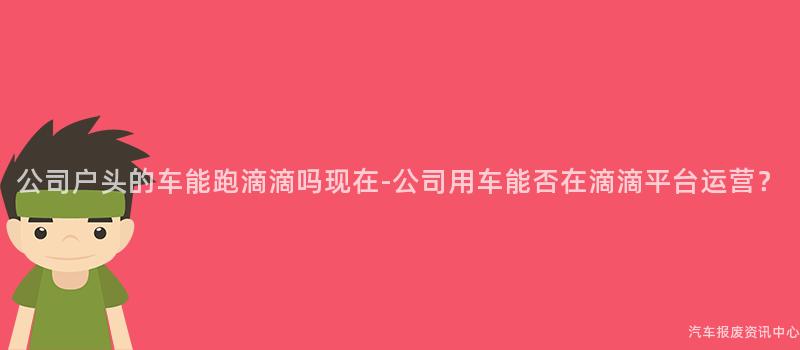 公司户头的车能跑滴滴吗现在-公司用车能否在滴滴平台运营？