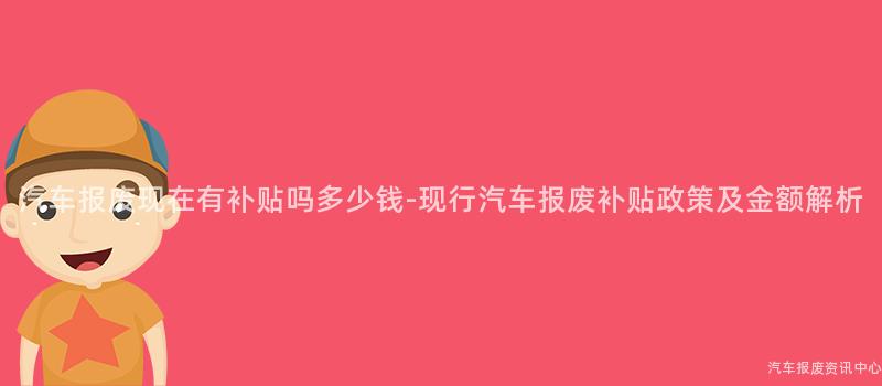 汽车报废现在有补贴吗多少钱-现行汽车报废补贴政策及金额解析