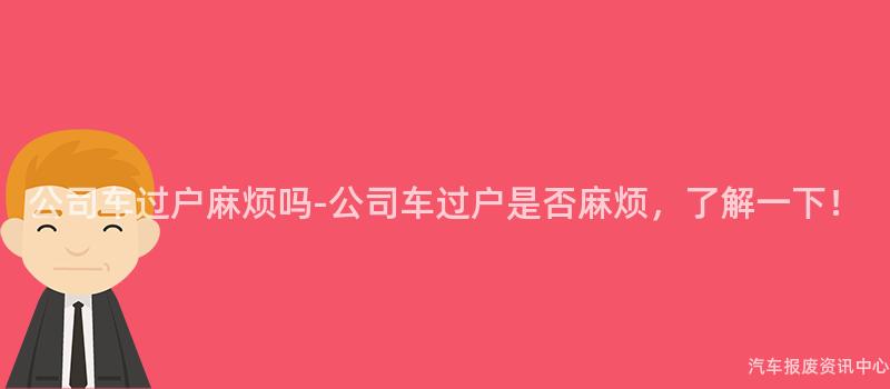 公司车过户麻烦吗-公司车过户是否麻烦，了解一下！
