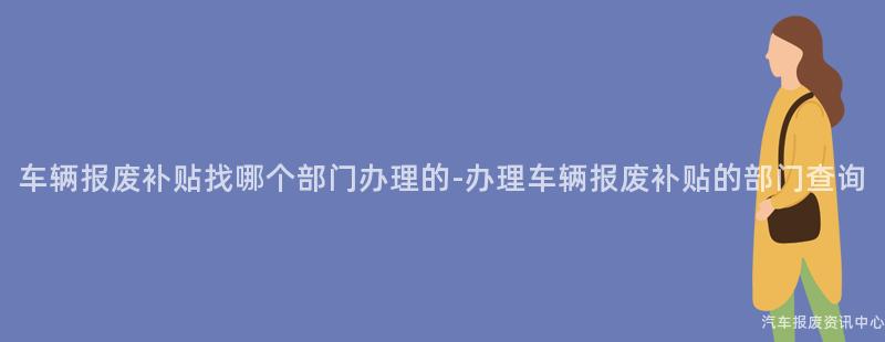 车辆报废补贴找哪个部门办理的-办理车辆报废补贴的部门查询