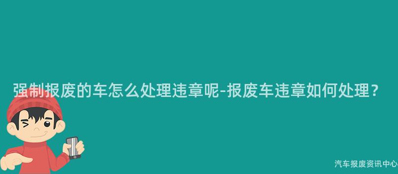 强制报废的车怎么处理违章呢-报废车违章如何处理？