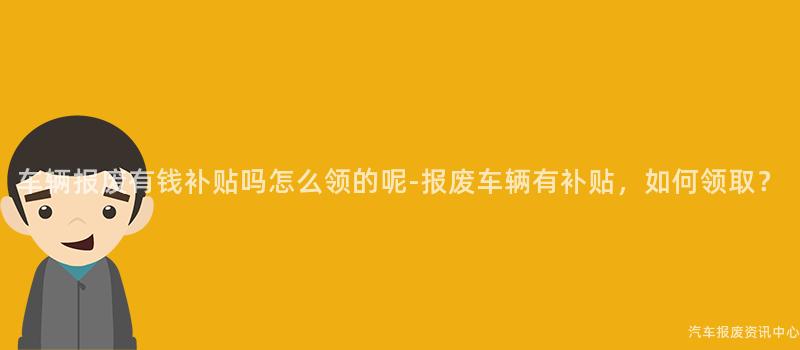 车辆报废有钱补贴吗怎么领的呢-报废车辆有补贴，如何领取？