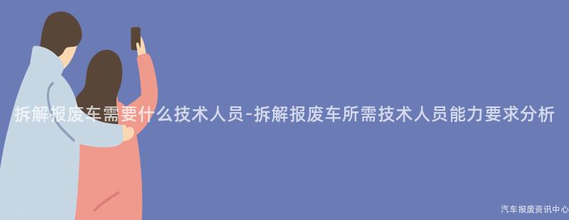 拆解报废车需要什么技术人员-拆解报废车所需技术人员能力要求分析