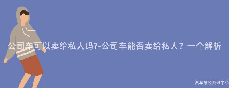 公司车可以卖给私人吗?-公司车能否卖给私人？一个解析