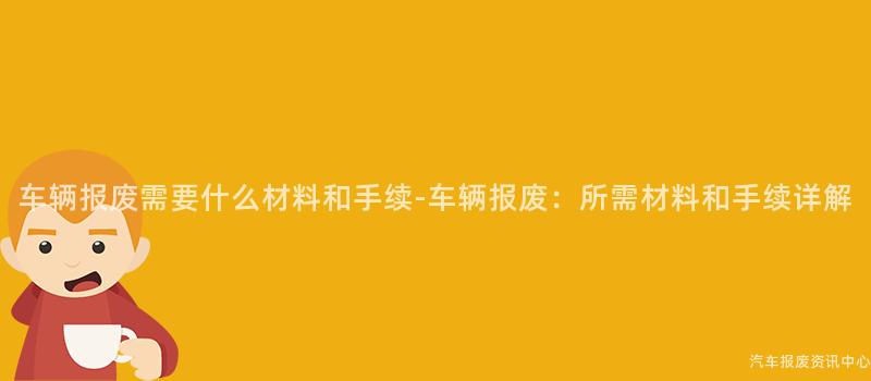 车辆报废需要什么材料和手续-车辆报废：所需材料和手续详解