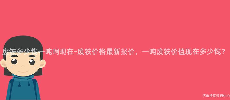 废铁多少钱一吨啊现在-废铁价格最新报价，一吨废铁价值现在多少钱？