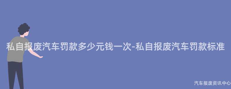私自报废汽车罚款多少元钱一次-私自报废汽车罚款标准
