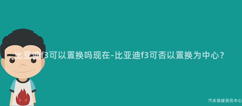 比亚迪f3可以置换吗现在-比亚迪f3可否以置换为中心？