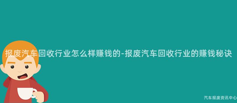 报废汽车回收行业怎么样赚钱的-报废汽车回收行业的赚钱秘诀
