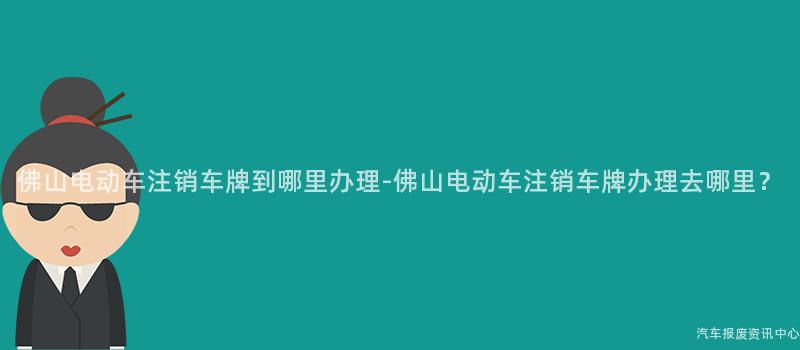 佛山电动车注销车牌到哪里办理-佛山电动车注销车牌办理去哪里？