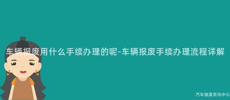 车辆报废用什么手续办理的呢-车辆报废手续办理流程详解