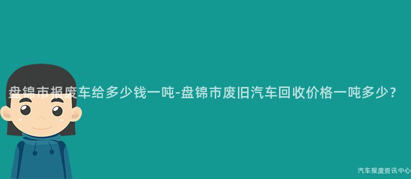 盘锦市报废车给多少钱一吨-盘锦市废旧汽车回收价格一吨多少？