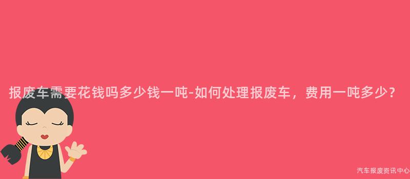 报废车需要花钱吗多少钱一吨-如何处理报废车，费用一吨多少？
