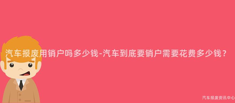 汽车报废用销户吗多少钱-汽车到底要销户需要花费多少钱？