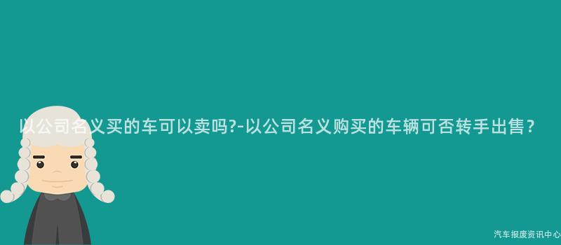 以公司名义买的车可以卖吗?-以公司名义购买的车辆可否转手出售？