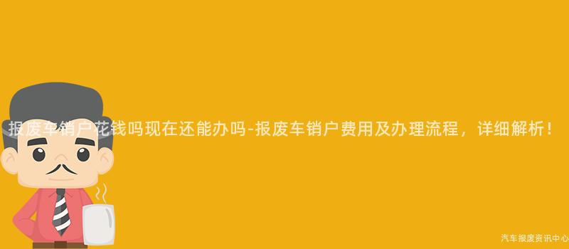 报废车销户花钱吗现在还能办吗-报废车销户费用及办理流程，详细解析！