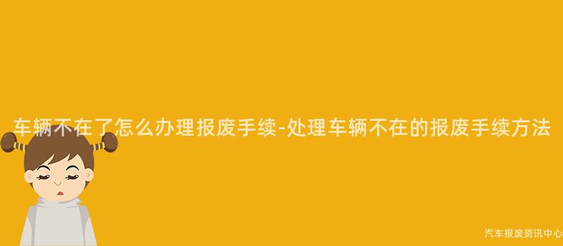车辆不在了怎么办理报废手续-处理车辆不在的报废手续方法
