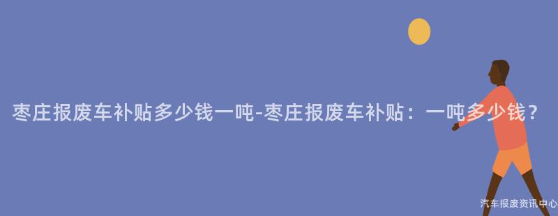 枣庄报废车补贴多少钱一吨-枣庄报废车补贴：一吨多少钱？