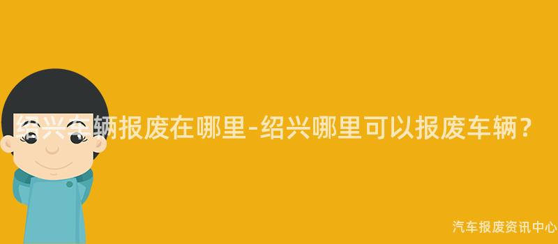 绍兴车辆报废在哪里-绍兴哪里可以报废车辆？