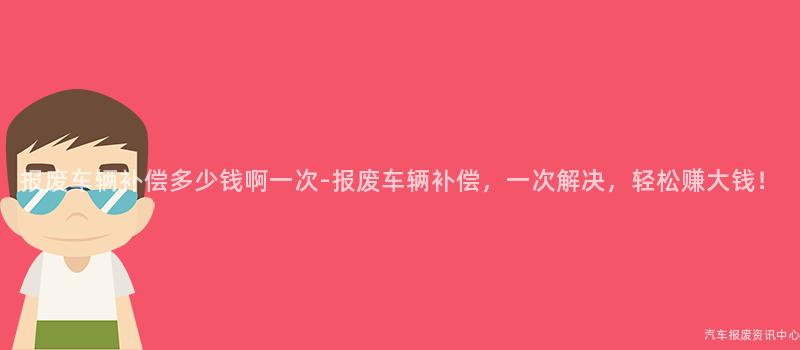 报废车辆补偿多少钱啊一次-报废车辆补偿，一次解决，轻松赚大钱！