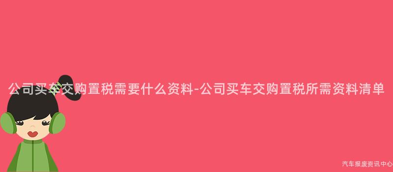 公司买车交购置税需要什么资料-公司买车交购置税所需资料清单