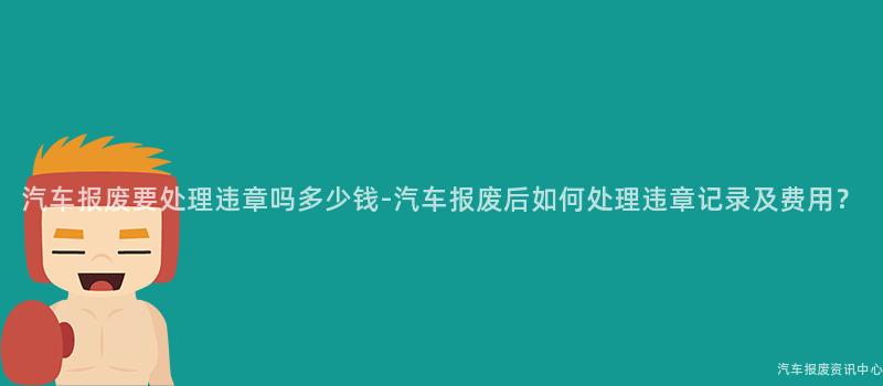 汽车报废要处理违章吗多少钱-汽车报废后如何处理违章记录及费用？