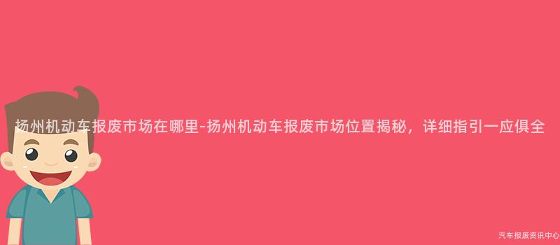 扬州机动车报废市场在哪里-扬州机动车报废市场位置揭秘，详细指引一应俱全