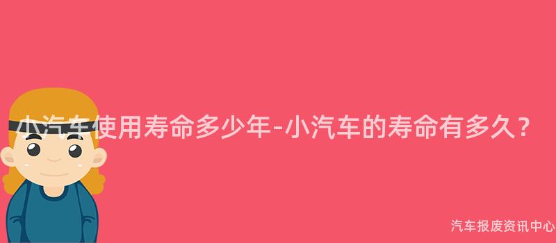 小汽车使用寿命多少年-小汽车的寿命有多久？