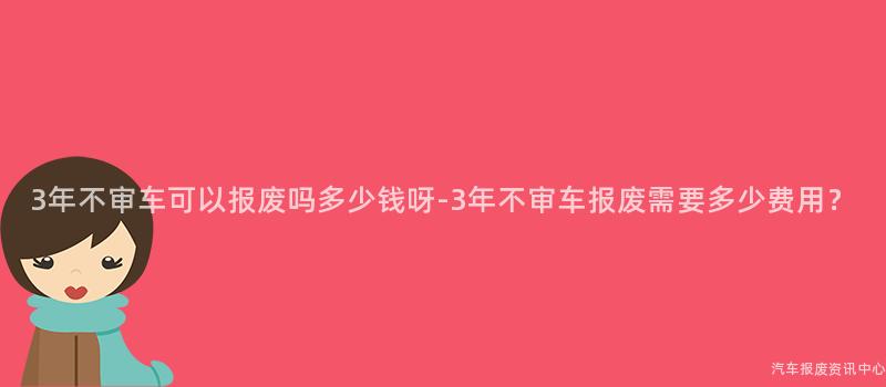 3年不审车可以报废吗多少钱呀-3年不审车报废需要多少费用？