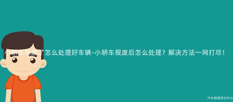 小轿车报废了怎么处理好车辆-小轿车报废后怎么处理？解决方法一网打尽！