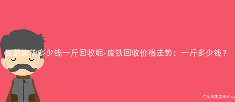 目前废铁多少钱一斤回收呢-废铁回收价格走势：一斤多少钱？