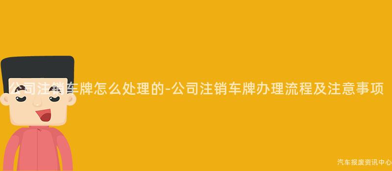 公司注销车牌怎么处理的-公司注销车牌办理流程及注意事项