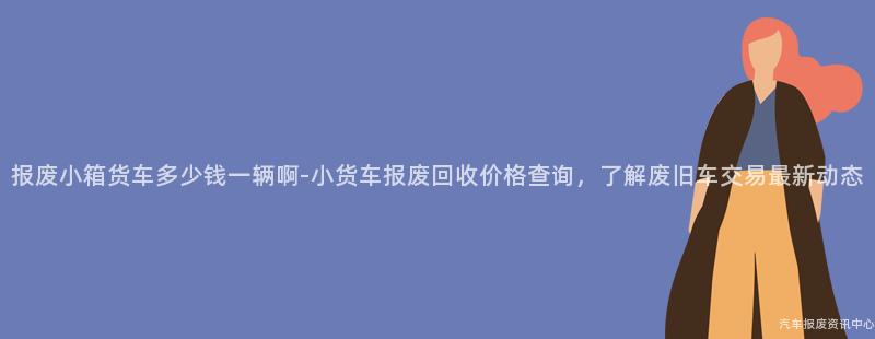 报废小箱货车多少钱一辆啊-小货车报废回收价格查询，了解废旧车交易最新动态
