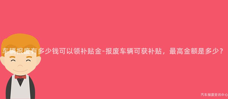 车辆报废有多少钱可以领补贴金-报废车辆可获补贴，最高金额是多少？
