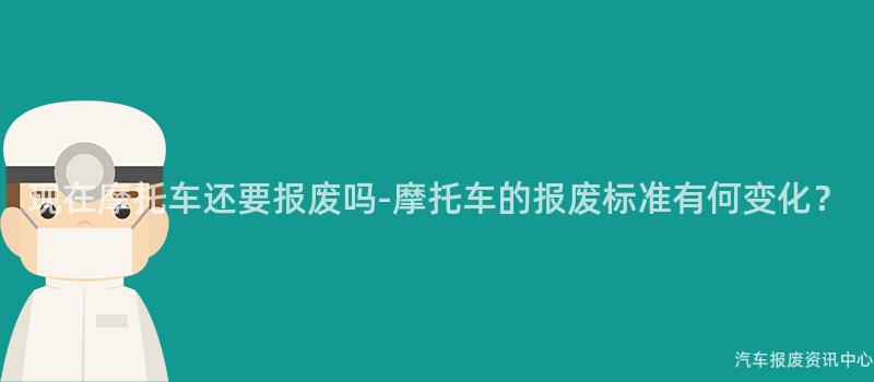 现在摩托车还要报废吗-摩托车的报废标准有何变化？