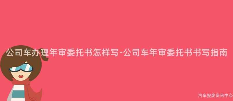 公司车办理年审委托书怎样写-公司车年审委托书书写指南