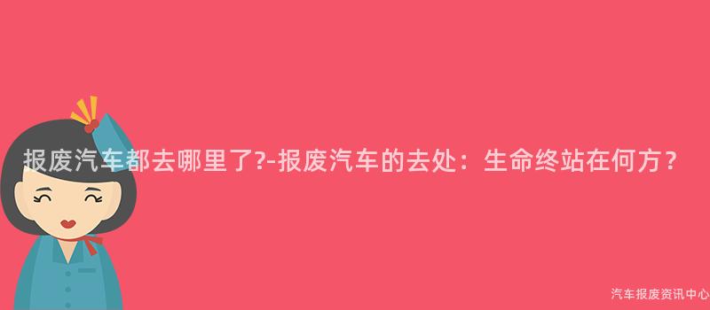 报废汽车都去哪里了?-报废汽车的去处：生命终站在何方？