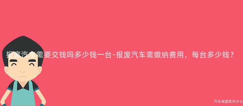 报废汽车需要交钱吗多少钱一台-报废汽车需缴纳费用，每台多少钱？