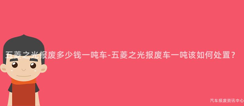 五菱之光报废多少钱一吨车-五菱之光报废车一吨该如何处置？