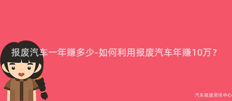 报废汽车一年赚多少-如何利用报废汽车年赚10万？