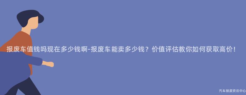 报废车值钱吗现在多少钱啊-报废车能卖多少钱？价值评估教你如何获取高价！