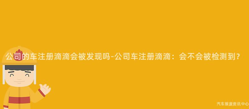 公司的车注册滴滴会被发现吗-公司车注册滴滴：会不会被检测到？