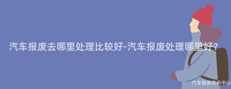 汽车报废去哪里处理比较好-汽车报废处理哪里好？