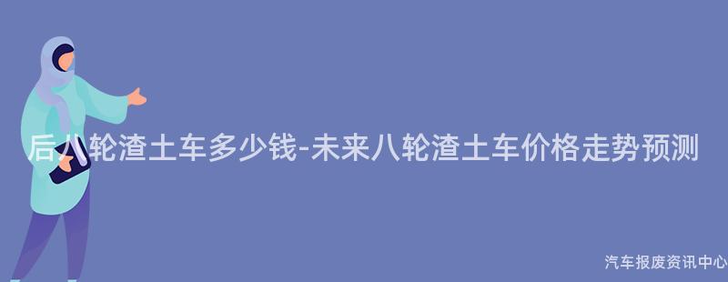 后八轮渣土车多少钱-未来八轮渣土车价格走势预测