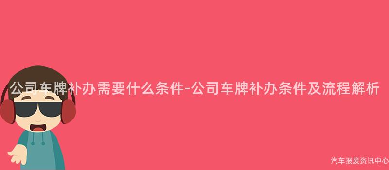 公司车牌补办需要什么条件-公司车牌补办条件及流程解析