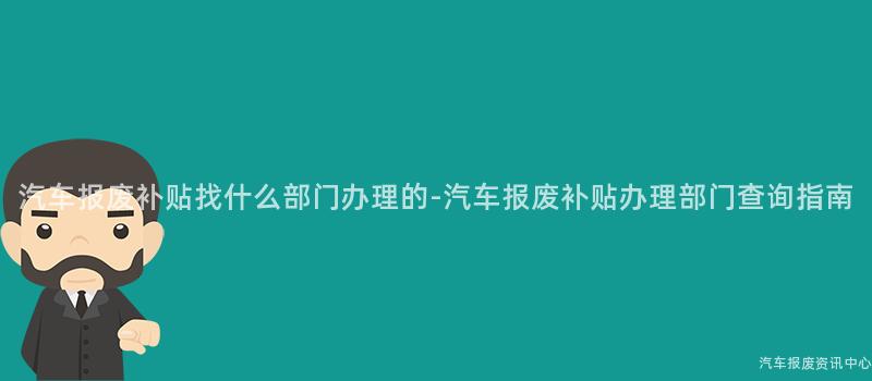 汽车报废补贴找什么部门办理的-汽车报废补贴办理部门查询指南